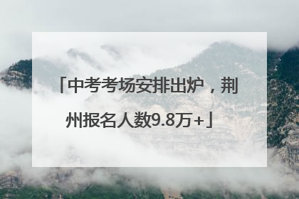 中考考场安排出炉，荆州报名人数9.8万+