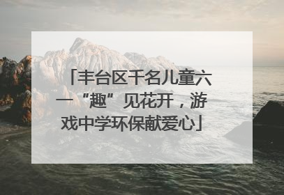 丰台区千名儿童六一“趣”见花开，游戏中学环保献爱心