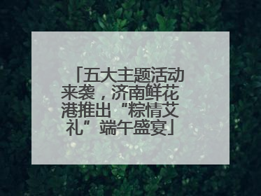 五大主题活动来袭，济南鲜花港推出“粽情艾礼”端午盛宴