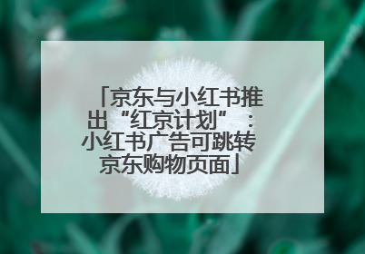 京东与小红书推出“红京计划”：小红书广告可跳转京东购物页面
