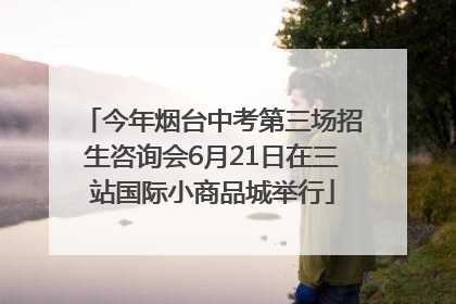 今年烟台中考第三场招生咨询会6月21日在三站国际小商品城举行