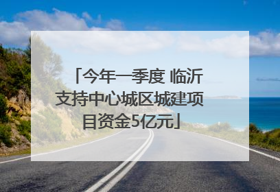 今年一季度 临沂支持中心城区城建项目资金5亿元