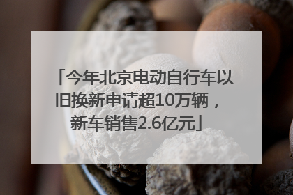 今年北京电动自行车以旧换新申请超10万辆，新车销售2.6亿元