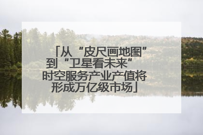 从“皮尺画地图”到“卫星看未来” 时空服务产业产值将形成万亿级市场