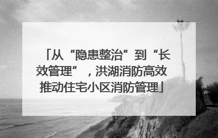 从“隐患整治”到“长效管理”，洪湖消防高效推动住宅小区消防管理