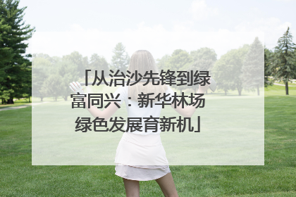 从治沙先锋到绿富同兴：新华林场绿色发展育新机