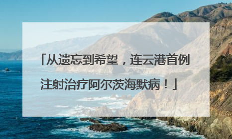 从遗忘到希望，连云港首例注射治疗阿尔茨海默病！