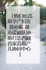 他们给高原孕产妇发放补贴 湖南援藏队协助打造西藏首家高原产儿协同中心