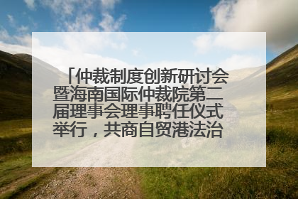 仲裁制度创新研讨会暨海南国际仲裁院第二届理事会理事聘任仪式举行，共商自贸港法治建设新路径
