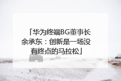 华为终端BG董事长余承东：创新是一场没有终点的马拉松