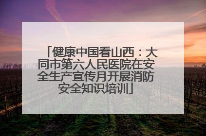 健康中国看山西：大同市第六人民医院在安全生产宣传月开展消防安全知识培训