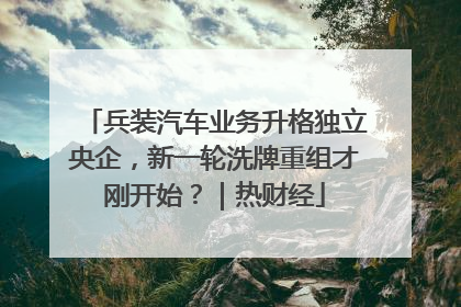 兵装汽车业务升格独立央企，新一轮洗牌重组才刚开始？｜热财经