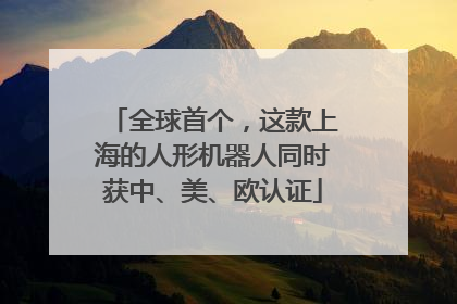 全球首个，这款上海的人形机器人同时获中、美、欧认证