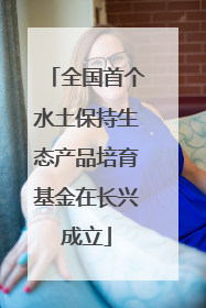 全国首个水土保持生态产品培育基金在长兴成立
