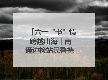 六一“书”情 跨越山海｜南通边检站民警携女情暖三江