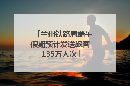 兰州铁路局端午假期预计发送旅客135万人次