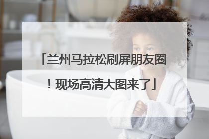 兰州马拉松刷屏朋友圈！现场高清大图来了
