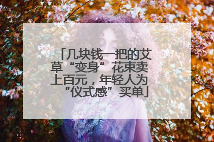 几块钱一把的艾草“变身”花束卖上百元，年轻人为“仪式感”买单