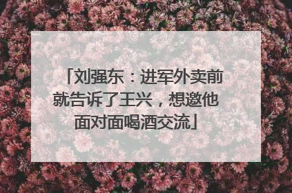 刘强东：进军外卖前就告诉了王兴，想邀他面对面喝酒交流