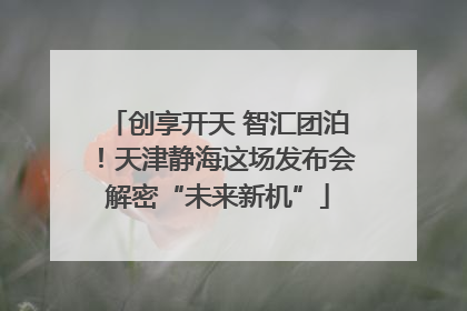 创享开天 智汇团泊！天津静海这场发布会解密“未来新机”