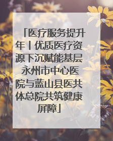 医疗服务提升年丨优质医疗资源下沉赋能基层 永州市中心医院与蓝山县医共体总院共筑健康屏障