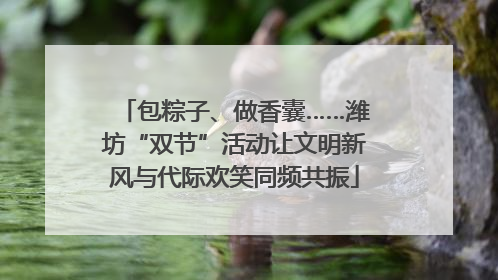 包粽子、做香囊……潍坊“双节”活动让文明新风与代际欢笑同频共振