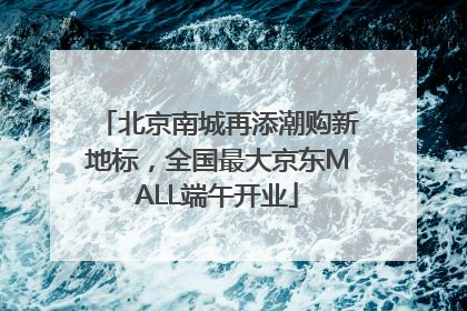 北京南城再添潮购新地标，全国最大京东MALL端午开业