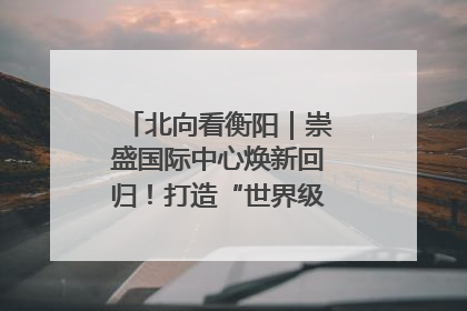 北向看衡阳｜崇盛国际中心焕新回归！打造“世界级美食主题公园”