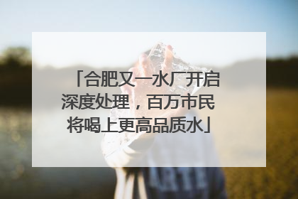 合肥又一水厂开启深度处理，百万市民将喝上更高品质水