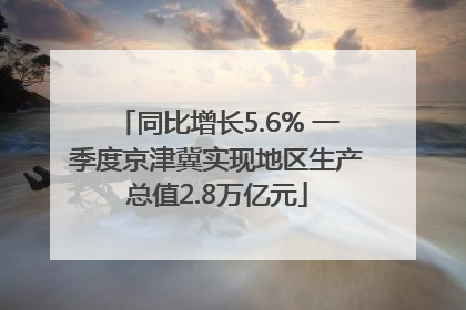 同比增长5.6% 一季度京津冀实现地区生产总值2.8万亿元