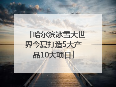 哈尔滨冰雪大世界今夏打造5大产品10大项目