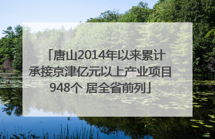 唐山2014年以来累计承接京津亿元以上产业项目948个 居全省前列