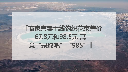 商家售卖毛线钩织花束售价67.8元和98.5元 寓意“录取吧”“985”