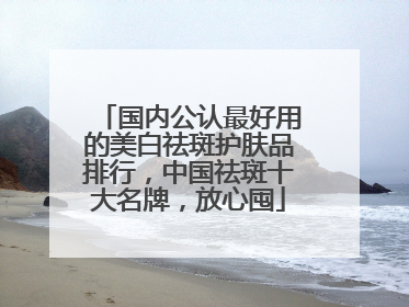 国内公认最好用的美白祛斑护肤品排行，中国祛斑十大名牌，放心囤