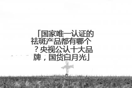 国家唯一认证的祛斑产品都有哪个？央视公认十大品牌，国货白月光