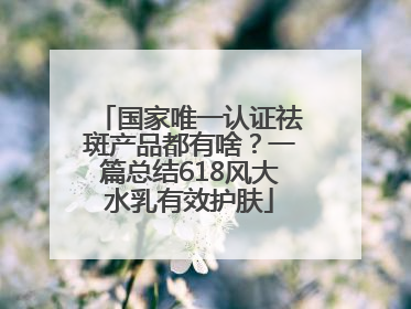 国家唯一认证祛斑产品都有啥？一篇总结618风大水乳有效护肤