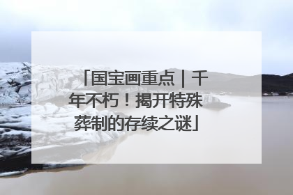 国宝画重点｜千年不朽！揭开特殊葬制的存续之谜