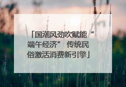 国潮风劲吹赋能“端午经济” 传统民俗激活消费新引擎