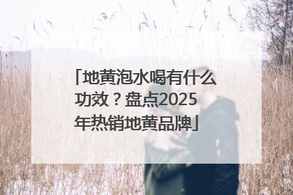 地黄泡水喝有什么功效？盘点2025年热销地黄品牌