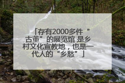 存有2000多件“古董”的展览馆 是乡村文化宣教地，也是一代人的“乡愁”