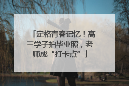 定格青春记忆！高三学子拍毕业照，老师成“打卡点”