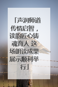 声润师道传情启智，读韵匠心铸魂育人 这场朗读成果展示顺利举行