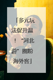 多元玩法促升温！“河北游”圈粉海外客
