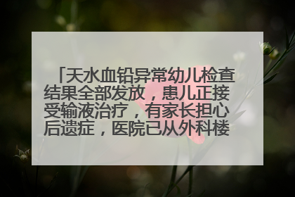 天水血铅异常幼儿检查结果全部发放，患儿正接受输液治疗，有家长担心后遗症，医院已从外科楼腾出多个病房