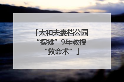 太和夫妻档公园“摆摊”9年教授“救命术”