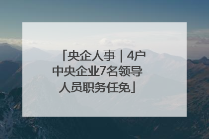 央企人事｜4户中央企业7名领导人员职务任免