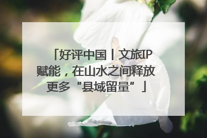好评中国丨文旅IP赋能，在山水之间释放更多“县域留量”