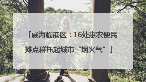 威海临港区：16处惠农便民摊点群托起城市“烟火气”