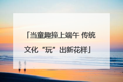 当童趣撞上端午 传统文化“玩”出新花样