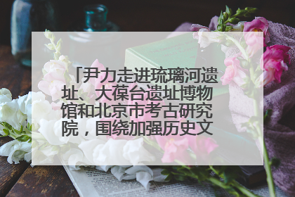 尹力走进琉璃河遗址、大葆台遗址博物馆和北京市考古研究院，围绕加强历史文化名城保护调研